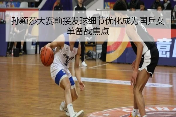 孙颖莎大赛前接发球细节优化成为国乒女单备战焦点